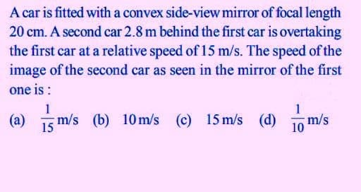 A car is fitted with a convex side-view mirror of focal length
20 cm. A second car 2.8 m behind the first car is overtaking
the first car at a relative speed of 15 m/s. The speed of the
image of the second car as seen in the mirror of the first
one is :
1
(a) 1
m/s (b) 10m/s (c) 15 m/s (d)
1o m/s
