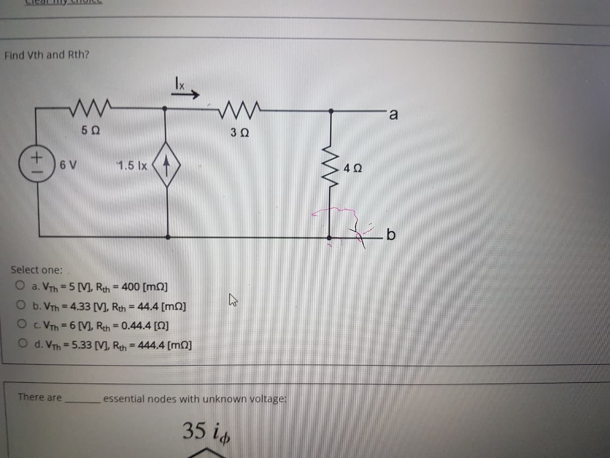 Find Vth and Rth?
a
50
6 V
1.5 Ix
Select one:
O a. VTh = 5 [V, Rth = 400 [m]
O b. VTh =4.33 [V], Rth = 44.4 [m0]
O c. VTh = 6 [M, Rth = 0.44.4 [Q]
O d. VTh = 5.33 [V], Rth = 444.4 [m0]
There are
essential nodes with unknown voltage:
35 is
