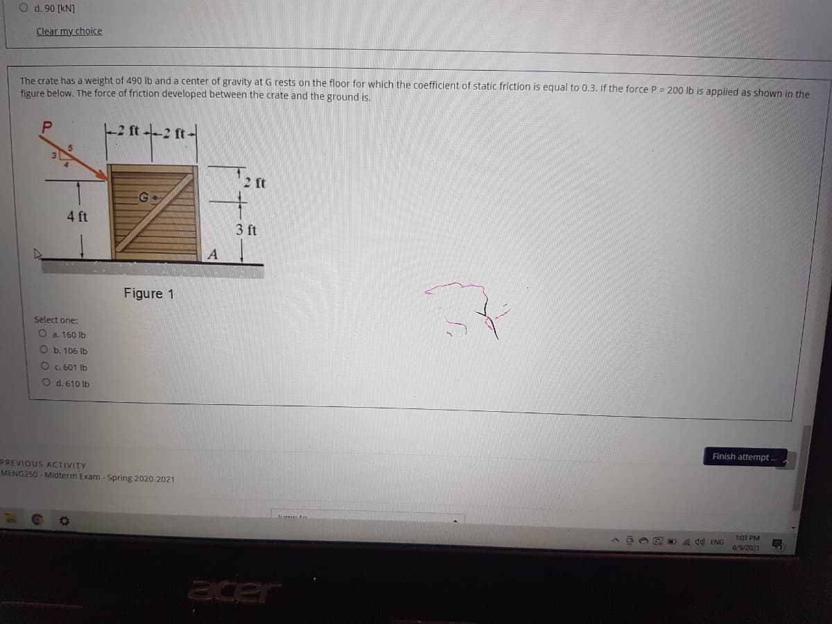 O d. 90 [kN]
Clear my choice
The crate has a weight of 490 lb and a center of gravity at G rests on the floor for which the coefficient of static friction is equal to 0.3. If the force P = 200 lb is applied as shown in the
figure below. The force of friction developed between the crate and the ground is.
-2 ft --2 ft-
5.
2 ft
4 ft
3 ft
Figure 1
Select one:
O a. 160 lb
O b. 106 lb
O . 601 Ib
O d. 610 lb
Finish attempt .
PREVIOUS ACTIVITY
MENG250 - Midterm Exam -Spring 2020-2021
E OA d) ENG
1:03 PM
号
6/9/2021
acer
