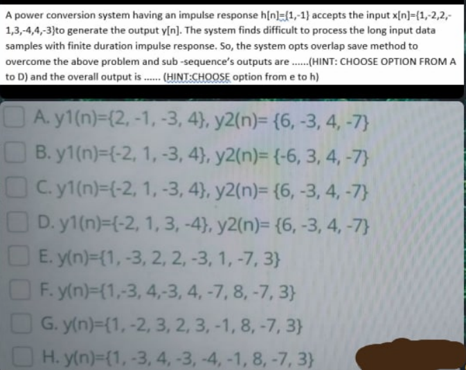 A power conversion system having an impulse response h[n]={1,-1} accepts the input x[n]={1,-2,2,
1,3,-4,4,-3}to generate the output y[n]. The system finds difficult to process the long input data
samples with finite duration impulse response. So, the system opts overlap save method to
overcome the above problem and sub -sequence's outputs are .(HINT: CHOOSE OPTION FROMA
to D) and the overall output is . (HINT:CHOOSE option from e to h)
A. y1(n)-(2,-1, -3, 4}, y2(n)= {6, -3, 4, -7}
B. y1(n)=(-2, 1, -3, 4}, y2(n)= {-6, 3, 4, -7}
C. y1(n)=(-2, 1, -3, 4}, y2(n)= {6, -3, 4, -7}
D. y1(n)=(-2, 1, 3, -4}, y2(n)= {6, -3, 4, -7}
E. y(n)=(1, -3, 2, 2, -3, 1, -7, 3}
F. y(n)={1,-3, 4,-3, 4, -7, 8, -7, 3}
O G. y(n)=(1, -2, 3, 2, 3, -1, 8, -7, 3}
O H. y(n)={1, -3, 4, -3, -4, -1, 8, -7, 3}
