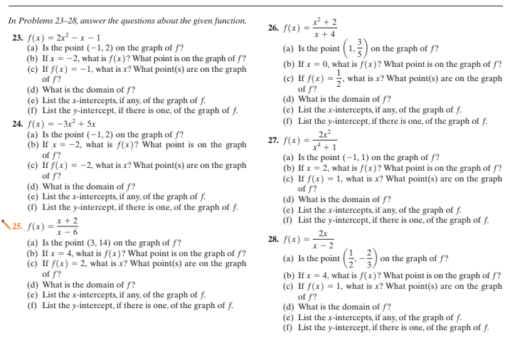 In Problems 23–28, answer the questions about the given function.
x² + 2
26. f(x) =
x + 4
23. f(x) = 2x? - x - 1
(a) Is the point (-1, 2) on the graph of f?
(b) If x = -2, what is f(x)? What point is on the graph of f?
(c) If f(x) = -1, what is x? What point(s) are on the graph
of f?
(d) What is the domain of f?
(e) List the x-intercepts, if any, of the graph of f.
(f) List the y-intercept, if there is one, of the graph of f.
24. f(x) = -3x² + 5x
(a) Is the point (-1, 2) on the graph of f?
(b) If x = -2, what is f(x)? What point is on the graph
of f?
(c) If f(x) = -2, what is x? What point(s) are on the graph
of f?
(d) What is the domain of f?
(e) List the x-intercepts, if any, of the graph of f.
(f) List the y-intercept, if there is one, of the graph of f.
x + 2
(a) Is the point ( 1,) on the graph of f?
(b) If x = 0, what is f(x)? What point is on the graph of f?
(c) If f(x) =5. what is x? What point(s) are on the graph
of f?
(d) What is the domain of f?
(e) List the x-intercepts, if any, of the graph of f.
(f) List the y-intercept, if there is one, of the graph of f.
2r?
x* +1
(a) Is the point (-1, 1) on the graph of f?
(b) If x = 2, what is f(x)? What point is on the graph of f?
(c) If f(x) = 1, what is x? What point(s) are on the graph
of f?
(d) What is the domain of f?
(e) List the r-intercepts, if any, of the graph of f.
(f) List the y-intercept, if there is one, of the graph of f.
27. f(x)
25. f(x)
X - 6
(a) Is the point (3, 14) on the graph of f?
(b) If x = 4, what is f(x)? What point is on the graph of f?
(c) If f(x) = 2, what is x? What point(s) are on the graph
of f?
(d) What is the domain of f?
(e) List the x-intercepts, if any, of the graph of f.
(f) List the y-intercept, if there is one, of the graph of f.
2r
28. f(x) =
2
(a) Is the point
| on the graph of f?
(b) If x = 4, what is f(x)? What point is on the graph of f?
(c) If f(x) = 1, what is x? What point(s) are on the graph
of f?
(d) What is the domain of f?
(e) List the x-intercepts, if any, of the graph of f.
(f) List the y-intercept, if there is one, of the graph of f.
