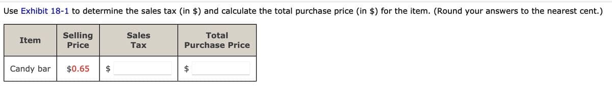 Use Exhibit 18-1 to determine the sales tax (in $) and calculate the total purchase price (in $) for the item. (Round your answers to the nearest cent.)
Selling
Price
Item
Candy bar
$0.65 $
Sales
Tax
Total
Purchase Price