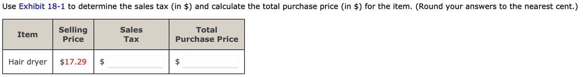 Use Exhibit 18-1 to determine the sales tax (in $) and calculate the total purchase price (in $) for the item. (Round your answers to the nearest cent.)
Selling
Price
Item
Hair dryer
$17.29
Sales
Tax
Total
Purchase Price