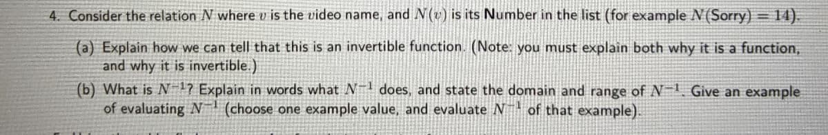 4. Consider the relation N where v is the video name, and N(v) is its Number in the list (for example N(Sorry) = 14).
(a) Explain how we can tell that this is an invertible function. (Note: you must explain both why it is a function,
and why it is invertible.)
(b) What is N 17 Explain in words what does, and state the domain and range of N- Give an example
of evaluating N (choose one example value, and evaluate N of that example).
