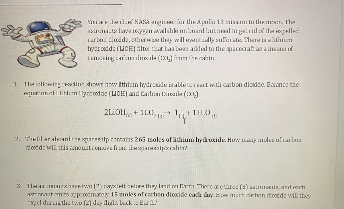 You are the chief NASA engineer for the Apollo 13 mission to the moon. The
astronauts have oxygen available on board but need to get rid of the expelled
carbon dioxide, otherwise they will eventually suffocate. There is a lithium
hydroxide (LIOH) filter that has been added to the spacecraft as a means of
removing carbon dioxide (CO,) from the cabin.
1. The following reaction shows how lithium hydroxide is able to react with carbon dioxide. Balance the
equation of Lithium Hydroxide (LIOH) and Carbon Dioxide (CO,)
2LIOH)
+ 1CO2( 19)+ 1H,0 0
2. The filter aboard the spaceship contains 265 moles of lithium hydroxide. How many moles of carbon
dioxide will this amount remove from the spaceship's cabin?
3. The astronauts have two (2) days left before they land on Earth. There are three (3) astronauts, and each
astronaut emits approximately 15 moles of carbon dioxide each day. How much carbon dioxide will they
expel during the two (2) day flight back to Earth?
