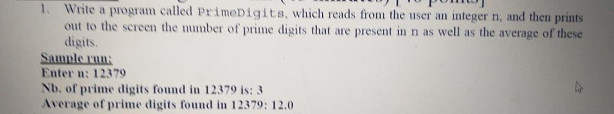 Write a program called PrimeDigits, which reads from the user an integer n, and then prints
out to the sereen the number of prime digits that are present in n as well as the average of these
digits.
Sample run:
Enter n: 12379
Nb, of prime digits found in 12379 is: 3
Average of prime digits found in 12379: 12.0
