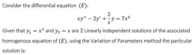 Consider the differential equation (E):
2
ху" — 2у' + -у %3D 7х5
Given that y, = x² and y2 = x are 2 Linearly independent solutions of the associated
homogenous equation of (E), using the Variation of Parameters method the particular
solution is:
