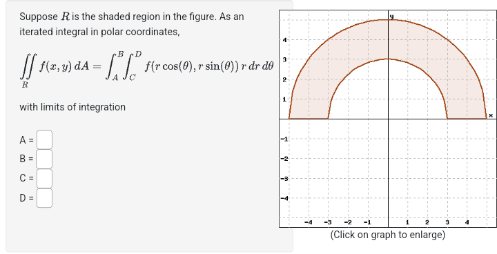 2
1
Suppose R is the shaded region in the figure. As an
iterated integral in polar coordinates,
B
ff f(x, y) dA
R
with limits of integration
A =
B =
C =
D =
f(r cos(0), r sin(0)) r dr do
EV
m
T
-2
-1
1
2
3
(Click on graph to enlarge)
x