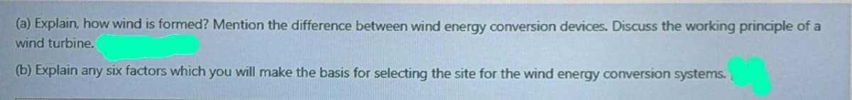 (a) Explain, how wind is formed? Mention the difference between wind energy conversion devices. Discuss the working principle of a
wind turbine.
(b) Explain any six factors which you will make the basis for selecting the site for the wind energy conversion systems.
