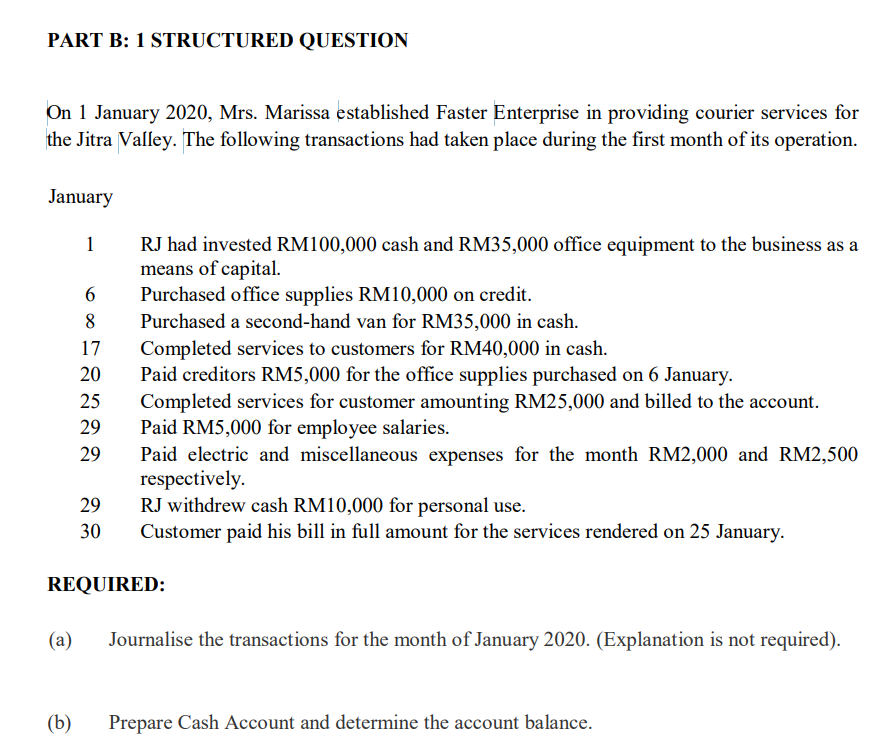 PART B: 1 STRUCTURED QUESTION
On 1 January 2020, Mrs. Marissa established Faster Enterprise in providing courier services for
the Jitra Valley. The following transactions had taken place during the first month of its operation.
January
RJ had invested RM100,000 cash and RM35,000 office equipment to the business as a
means of capital.
Purchased office supplies RM10,000 on credit.
Purchased a second-hand van for RM35,000 in cash.
1
8
Completed services to customers for RM40,000 in cash.
Paid creditors RM5,000 for the office supplies purchased on 6 January.
17
20
Completed services for customer amounting RM25,000 and billed to the account.
Paid RM5,000 for employee salaries.
Paid electric and miscellaneous expenses for the month RM2,000 and RM2,500
respectively.
RJ withdrew cash RM10,000 for personal use.
Customer paid his bill in full amount for the services rendered on 25 January.
25
29
29
29
30
REQUIRED:
(a)
Journalise the transactions for the month of January 2020. (Explanation is not required).
(b)
Prepare Cash Account and determine the account balance.
