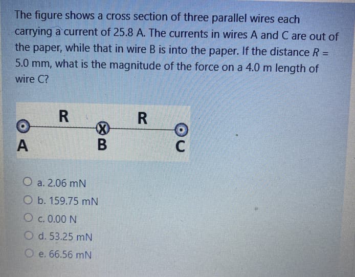 The figure shows a cross section of three parallel wires each
carrying a current of 25.8 A. The currents in wires A and C are out of
the paper, while that in wire B is into the paper. If the distance R =
%3D
5.0 mm, what is the magnitude of the force on a 4.0 m length of
wire C?
R
O a. 2.06 mN
O b. 159.75 mN
O c. 0.00 N
O d. 53.25 mN
O e. 66.56 mN
