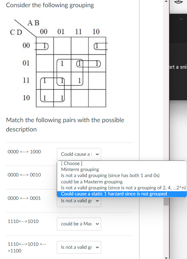 Consider the following grouping
CD
AB
00
01
11
10
>1100
00 01 11 10
0000 <--> 1000
0000 <--> 0010
Match the following pairs with the possible
description
0000 <--> 0001
1110<-->1010
1 (1
1 1
1110<-->1010 <--
1
could be a Max
▸
Is not a valid gr
Could cause a:
[Choose ]
Minterm grouping
Is not a valid grouping (since has both 1 and Os)
could be a Maxterm grouping
Is not a valid grouping (since is not a grouping of 2, 4, ...2^n)
Could cause a static 1 harzard since is not grouped
Is not a valid gr
=)
4
art a sni