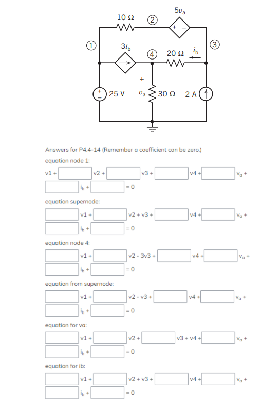 +
equation supernode:
v1+
+
equation node 4:
v1 +
+
Answers for P4.4-14 (Remember a coefficient can be zero.)
equation node 1:
v1 +
v1 +
equation from supernode:
equation for va:
equation for ib:
v1 +
ib+
v2+
v1 +
16+
10 22
3ib
25 V
= 0
=0
v2 + v3
=0
v2-3v3+
= 0
v2-v3+
Va 30 92
v3+
v2 +
=0
|=0
50₂
v2 + v3+
+
202 ib
2A(1
v4+
v4+
V4 +
V4 +
v3+v4+
v4+
3
Va
Va+
Va
Va+
+
V₂ +
Va