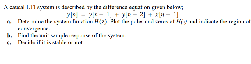 A causal LTI system is described by the difference equation given below;
y[n] = y[n 1] + y[n − 2] + x[n − 1]
a.
Determine the system function H(z). Plot the poles and zeros of H(z) and indicate the region of
convergence.
b. Find the unit sample response of the system.
c.
Decide if it is stable or not.