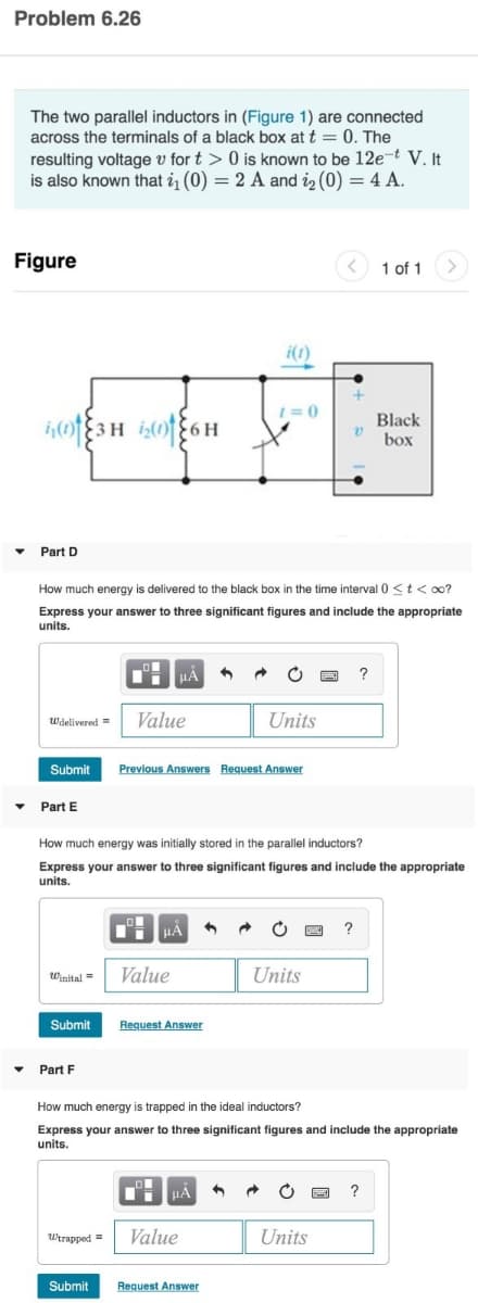 Problem 6.26
The two parallel inductors in (Figure 1) are connected
across the terminals of a black box at t = 0. The
resulting voltage v for t> 0 is known to be 12e-t V. It
is also known that i₁ (0) = 2 A and 2₂ (0) = 4 A.
Figure
▼
03H 206H
Part D
Wdelivered Value
Submit
Part E
Winital =
How much energy is delivered to the black box in the time interval 0 < t <∞o?
Express your answer to three significant figures and include the appropriate
units.
Submit
Part F
μA
Submit
μA
Value
Previous Answers Request Answer
Request Answer
i(1)
1=0
How much energy was initially stored in the parallel inductors?
Express your answer to three significant figures and include the appropriate
units.
HA
Wtrapped = Value
C
Request Answer
Units
Units
v
www
Units
?
?
How much energy is trapped in the ideal inductors?
Express your answer to three significant figures and include the appropriate
units.
1 of 1
Black
box
>
?