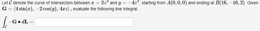 Let C denote the curve of intersection between a
=
22³ and y = -4z², starting from A(0, 0, 0) and ending at B(16, -16, 2). Given
(4 sin(x), -2 cos(y), 4xz), evaluate the following line integral.
G
=
le
-G. dL