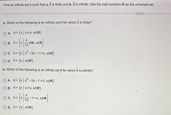 Find an infinite set A such that a. A is finite and b. A is infinite. Use the real numbers R as the universal set.
a. Which of the following is an infinite set A for which A is finite?
OA. A= (x|x**, XER)
A = {x | 7/13€
OB. A=
EN, XER
OC. A={x|x²-2x-1=0, XER}
OD. A={X|XEN)
b. Which of the following is an infinite set A for which A is infinite?
OA. A={x|x²-2x-1=0, XER}
OB. A=(x | x#, XER}
X
A = {x | 7/13 -
OD. A={x|XEN}
OC. A=
-1 = x, XER