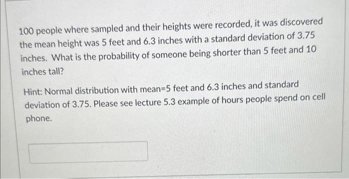 100 people where sampled and their heights were recorded, it was discovered
the mean height was 5 feet and 6.3 inches with a standard deviation of 3.75
inches. What is the probability of someone being shorter than 5 feet and 10
inches tall?
Hint: Normal distribution with mean=5 feet and 6.3 inches and standard
deviation of 3.75. Please see lecture 5.3 example of hours people spend on cell
phone.