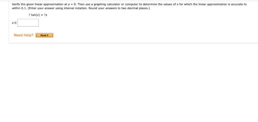 Verify the given linear approximation at a = 0. Then use a graphing calculator or computer to determine the values of x for which the linear approximation is accurate to
within 0.1. (Enter your answer using interval notation. Round your answers to two decimal places.)
7 tan(x) = 7x
XE
Need Help?
Read It