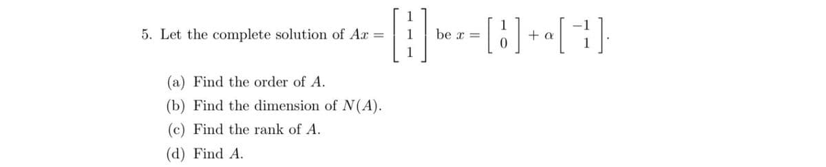 5. Let the complete solution of Ax =
(a) Find the order of A.
(b) Find the dimension of N(A).
(c) Find the rank of A.
(d) Find A.
1
be x =
[8] + [1]
a