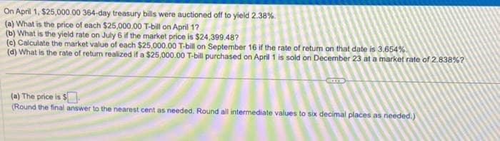 On April 1, $25,000.00 364-day treasury bills were auctioned off to yield 2.38%.
(a) What is the price of each $25,000.00 T-bill on April 1?
(b) What is the yield rate on July 6 if the market price is $24,399.48?
(e) Calculate the market value of each $25,000.00 T-bill on September 16 if the rate of return on that date is 3.654%
(d) What is the rate of return realized if a $25,000.00 T-bill purchased on April 1 is sold on December 23 at a market rate of 2.838%?
(a) The price is $
(Round the final answer to the nearest cent as needed. Round all intermediate values to six decimal places as needed.)