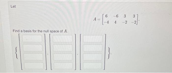 Let
Find a basis for the null space of A.
A =
4-[-₁
6 -6 3
-4 4-2
3