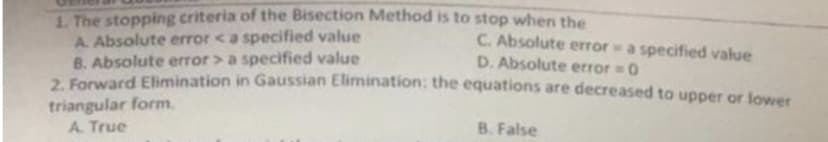 1. The stopping criteria of the Bisection Method is to stop when the
C. Absolute error a specified value
D. Absolute error = 0
A. Absolute error <a specified value
B. Absolute error > a specified value
2. Forward Elimination in Gaussian Elimination: the equations are decreased to upper or lower
triangular form.
A. True
B. False