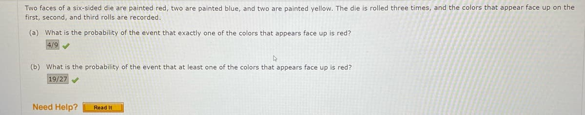 Two faces of a six-sided die are painted red, two are painted blue, and two are painted yellow. The die is rolled three times, and the colors that appear face up on the
first, second, and third rolls are recorded.
(a) What is the probability of the event that exactly one of the colors that appears face up is red?
4/9
(b) What is the probability of the event that at least one of the colors that appears face up is red?
19/27
Need Help?
Read It
