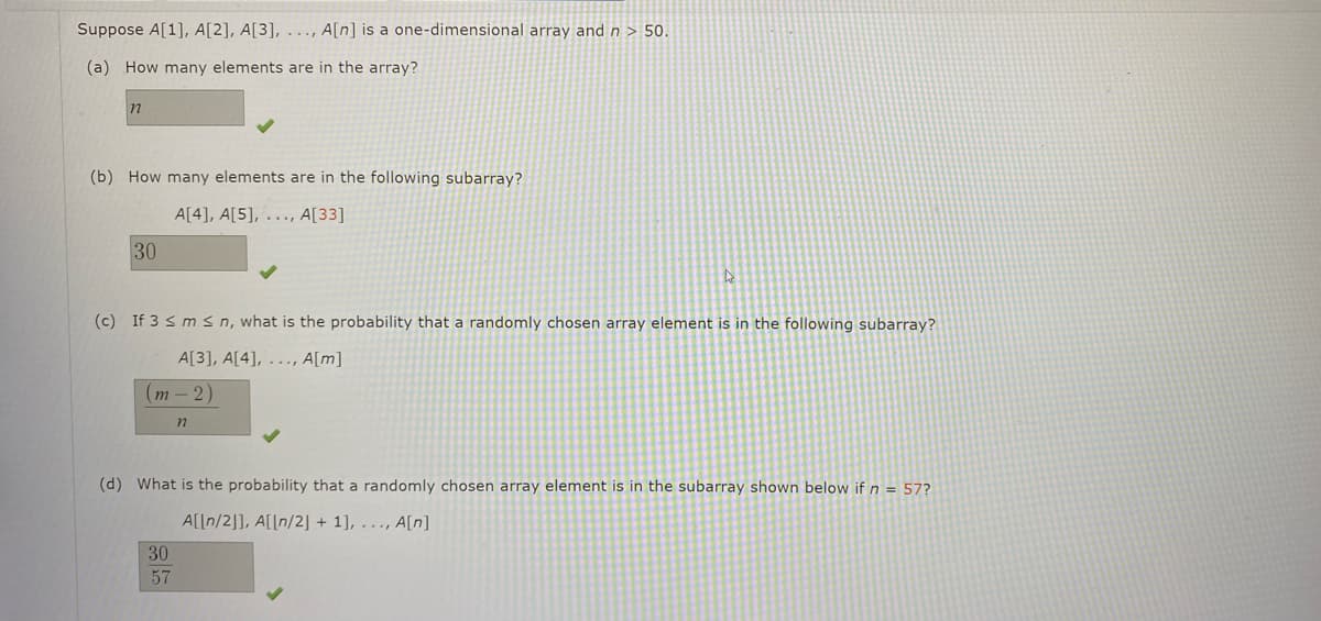 Suppose A[1], A[2], A[3], ..., A[n] is a one-dimensional array and n > 50.
(a) How many elements are in the array?
(b) How many elements are in the following subarray?
A[4], A[5], . ., A[33]
30
(c) If 3 s ms n, what is the probability that a randomly chosen array element is in the following subarray?
A[3], A[4], ..., A[m]
(т - 2)
(d) What is the probability that a randomly chosen array element is in the subarray shown below if n = 57?
A[[n/2]], A[[n/2] + 1], . .., A[n]
30
57
