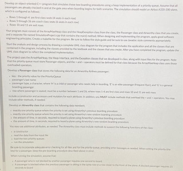 Develop an object-oriented C++ program that simulates these two boarding procedures using a heap implementation of a priority queue. Assume that all
passengers are already checked in and at the gate area when boarding begins for both scenarios. The simulation should model an Airbus A320-200 plane,
which is configured as follows:
- Rows 1 through 4 are first class seats (4 seats in each row)
. Rows 5 through 26 are coach class seats (6 seats in each row)
• Rows 10 and 11 are exit rows
Your program must consist of the ArrayMaxHeap class and the HeapException class from the class, the Passenger class and Airworthy class that you create,
and a separate file named SimulationProject.cpp that contains the main) method. When designing and implementing the program, apply good software
engineering principles. Create a makefile for the program. Be sure to follow the style guide and be sure to use Javadoc style comments appropriately.
Start the analysis and design process by drawing a complete UML class diagram for the program that includes the application and all the classes that are
contained in the program, including the classes provided by the textbook and the classes that you create. After you have completed the program, update the
UML class diagram to reflect the completed implementation.
The project uses the ArrayMaxHeap, the Heap Interface, and the Exception classes that we developed in class, along with input files for the program. Note
that the priority queue must store Passenger objects, and the > and < operators must be defined for that class because the ArrayMaxHeap class uses those
overloaded operators.
Develop a Passenger class that stores the following data for an Airworthy Airlines passenger:
• key - the priority value for the PriorityQueue
• passenger's last name
• passenger type, a character, where 'H' is a child or passenger who needs help in boarding. 'E is an elite passenger (frequent flyer), and 'G' is a general
boarding passenger
. row where passenger is seated; must be a number between 1 and 26, where rows 1-4 are first class and rows 10 and 11 are exit rows
Include a constructor and accessors and mutators for each attribute. In addition, you MUST include methods that overload the < and operators. You may
include other methods, if needed.
Develop an Airworthy class that contains the following data members:
. exactly one priority queue where the priority is set using Airworthy's previous boarding procedure
. exactly one priority queue where the priority is set using Airworthy's new random boarding procedure
• the amount of time, in seconds, required to board a plane using Airworthy's previous boarding procedure
. the amount of time, in seconds, required to board a plane using Airworthy's new random boarding procedure
You may use additional attributes, as needed. The Airworthy class must include methods to support the following functions of the class:
. a constructor
. read the data from the input file
• load the two priority queues
- run the simulation
Be sure to incorporate adequate error checking for all files and for the priority queue, providing error messages as needed. When setting the priority (Uhe
key) for a passenger, keep the pre-boarding procedure described above in mind.
When running the simulation, assume that:
· A passenger who is not blocked by another passenger requires one second to board.
.A passeneer is blocked when the previous passenger is sitting in the same row or a row closer to the front of the plane. A blocked passenger requires 25
seconds to board
