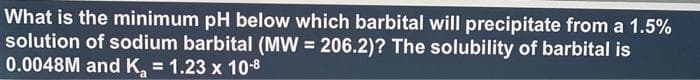 What is the minimum pH below which barbital will precipitate from a 1.5%
solution of sodium barbital (MW = 206.2)? The solubility of barbital is
0.0048M and K₂ = 1.23 x 10-8