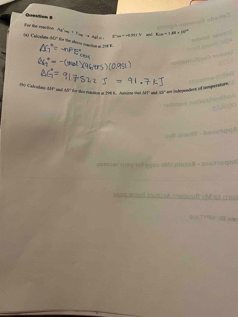 Question 8
For the reaction Ag (a + I)→ Agl (s).
(a) Calculate AG° for the above reaction at 298 K.
AG= nFE cey
QG₁² = -(imol X(96₁485) (0.951)
AG= 917572 J
onoga suneva sbanc
E 298 +0.951 V and K128= 1.88 x 10¹14
=
COMGM 19022!
ins8 Isvo
noisemitno
(b) Calculate AH° and AS° for this reaction at 298 K. Assume that AH° and AS are independent of temperature.
91.7kJ
TOLOMS tids G
: 19dmun nolissimorituA
28ae00
uoy InsrT-bsvonqqA
2 1 1 yoo zint nisteR-306310ml
apso amor invM of mut
q96.TYAM :01 nes