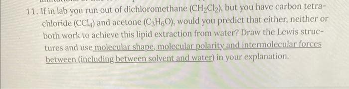 11. If in lab you run out of dichloromethane (CH₂Cl₂), but you have carbon tetra-
chloride (CC14) and acetone (C3H6O), would you predict that either, neither or
both work to achieve this lipid extraction from water? Draw the Lewis struc-
tures and use molecular shape, molecular polarity and intermolecular forces
between (including between solvent and water) in your explanation.