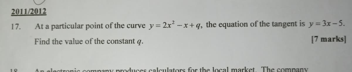 2011/2012
17.
At a particular point of the curve y= 2x -x+ q, the equation of the tangent is y= 3x-5.
Find the value of the constant q.
[7 marks]
18
An electronic company produces calculators for the local market. The company
