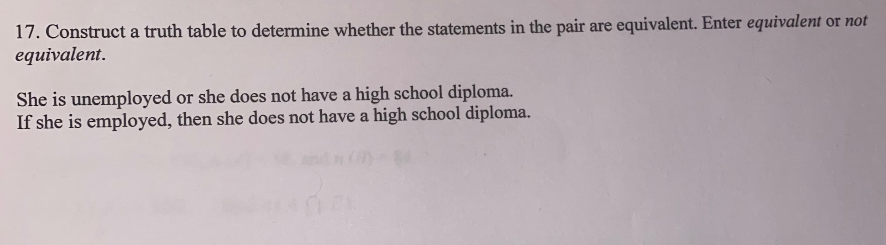 17. Construct a truth table to determine whether the statements in the pair are equivalent. Enter equivalent or not
equivalent.
She is unemployed or she does not have a high school diploma.
If she is employed, then she does not have a high school diploma.
