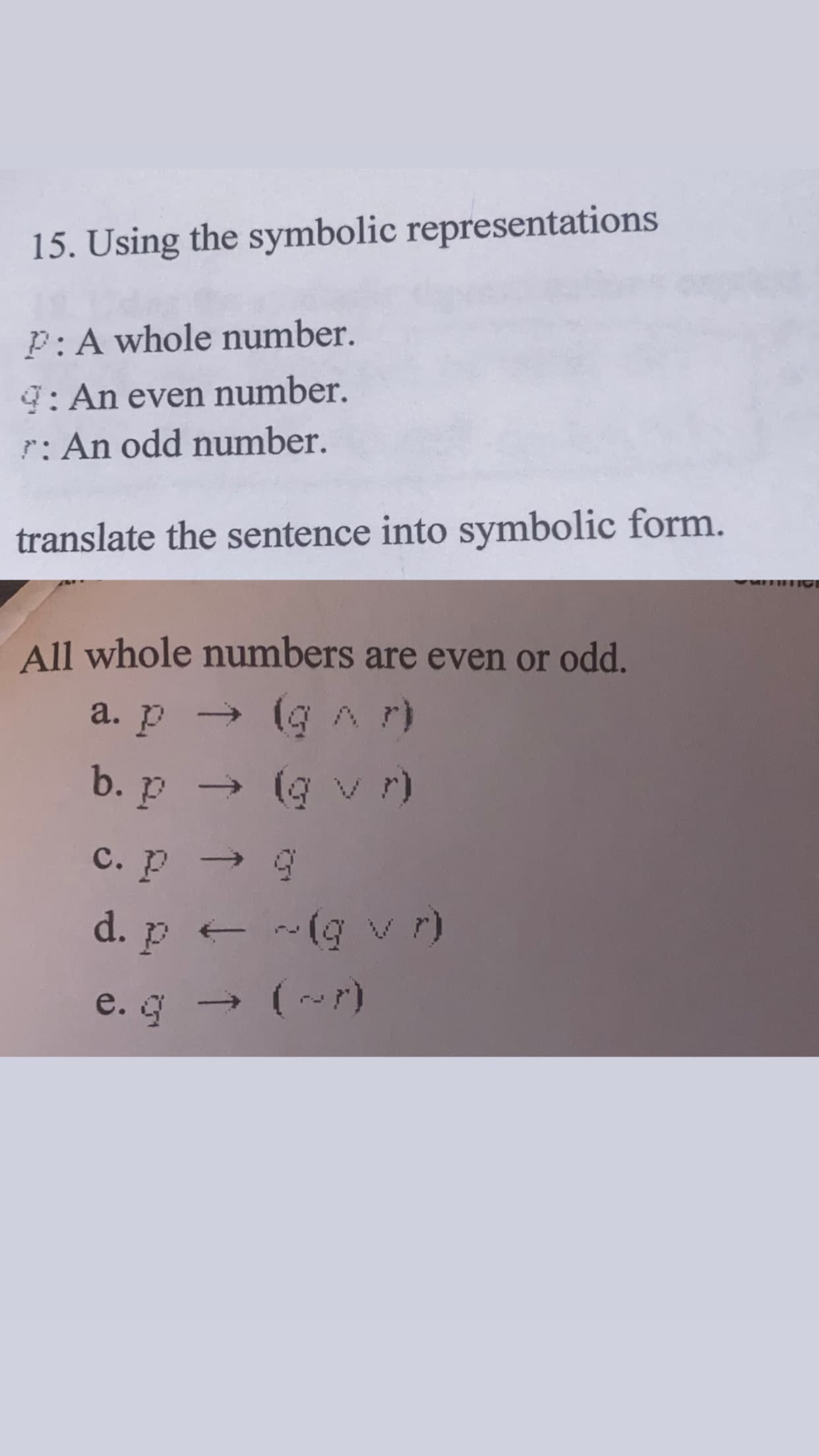 15. Using the symbolic representations
P: A whole number.
9: An even number.
r: An odd number.
translate the sentence into symbolic form
All whole numbers are even or odd.
a. p → (GAr)
b. p → (g v r)
c. p → 9
d. p ~(g v r)
.g (~r)
