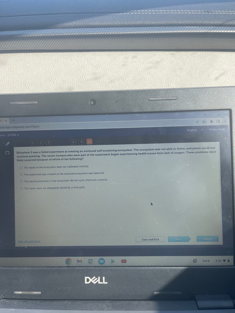 core.learn.edgenuity.com/player/
ence - SC5181 A
↑
10
O The inputs to the ecosystem were not calibrated correctly.
O The experiment was created so the enclosed ecosystem was balanced.
O The natural processes in the ecosystem did not cycle chemicals correctly.
O The inputs were not adequately tested by a third party.
Mark this and return
Biosphere 2 was a failed experiment at creating an enclosed self-sustaining ecosystem. The ecosystem was not able to thrive, and plants could not
continue growing. The seven humans who were part of the experiment began experiencing health issues from lack of oxygen. These problems most
likely occurred because of which of the following?
M
DELL
Save and Exit
V
English
Next
Kinley Heath
Submit
Oct 6
3:33
▸