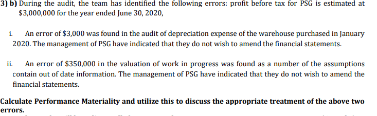 3) b) During the audit, the team has identified the following errors: profit before tax for PSG is estimated at
$3,000,000 for the year ended June 30, 2020,
An error of $3,000 was found in the audit of depreciation expense of the warehouse purchased in January
2020. The management of PSG have indicated that they do not wish to amend the financial statements.
i.
An error of $350,000 in the valuation of work in progress was found as a number of the assumptions
contain out of date information. The management of PSG have indicated that they do not wish to amend the
ii.
financial statements.
Calculate Performance Materiality and utilize this to discuss the appropriate treatment of the above two
errors.
