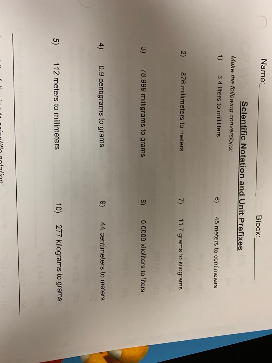 Name:
Block:
Scientific Notation and Unit Prefixes
Make the following conversions:
1)
3.4 liters to milliliters
6)
45 meters to centimeters
2)
876 millimeters to meters
7)
11.7 grams to kilograms
3)
78,999 milligrams to grams
8)
0.0009 kiloliters to liters
Un pow
44 centimeters to meters
4)
0.9 centigrams to grams
9)
10)
277 kilograms to grams
5)
112 meters to millimeters
