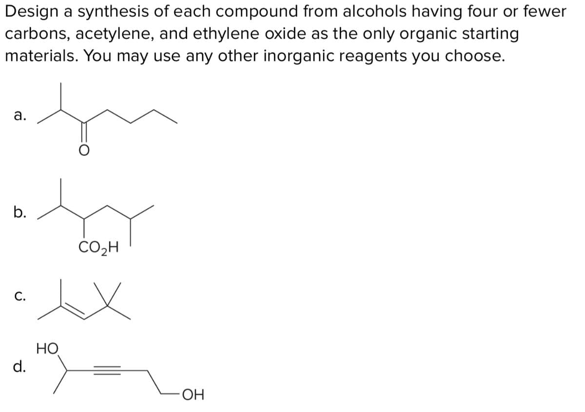 Design a synthesis of each compound from alcohols having four or fewer
carbons, acetylene, and ethylene oxide as the only organic starting
materials. You may use any other inorganic reagents you choose.
a.
b.
C.
CO₂H
xx
но
d.
OH