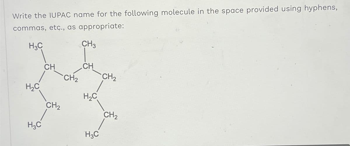 Write the IUPAC name for the following molecule in the space provided using hyphens,
commas, etc., as appropriate:
H3C
H₂C
H3C
CH
CH₂
CH₂
CH3
CH
H₂C
H3C
CH₂
CH₂