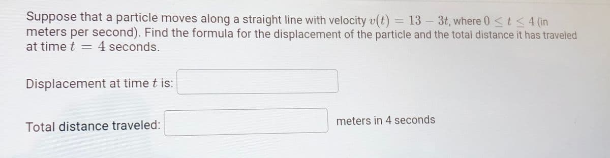 Suppose that a particle moves along a straight line with velocity v(t) = 13 – 3t, where 0<t < 4 (in
meters per second). Find the formula for the displacement of the particle and the total distance it has traveled
at time t
4 seconds.
Displacement at time t is:
meters in 4 seconds
Total distance traveled:
