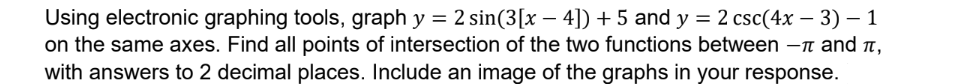 Using electronic graphing tools, graph y = 2 sin(3[x − 4]) + 5 and y = 2 csc(4x − 3) − 1
on the same axes. Find all points of intersection of the two functions between - and π,
with answers to 2 decimal places. Include an image of the graphs in your response.