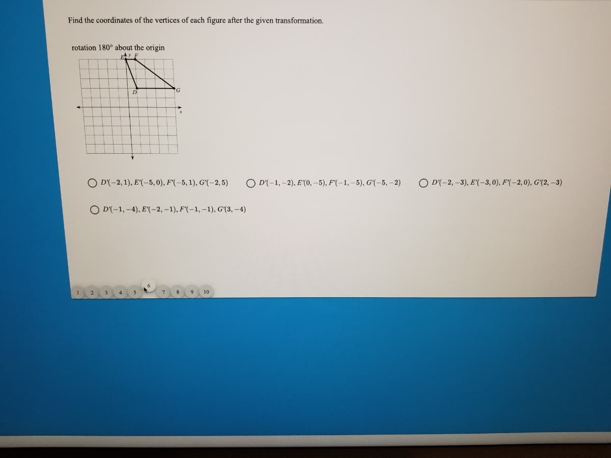 Find the coordinates of the vertices of each figure after the given transformation.
rotation 180° about the origin
D
O D'(-2, 1), E'(-5,0), F'(-5, 1), Gʻ(-2, 5)
O D'(-1,-2), E"(0, -5), F(-1, -5), G'(-5, –2)
O D'(-2, –3), E"(-3,0), F'(-2,0), G'(2, –3)
O D'(-1, -4), E"(-2, –1), F'(-1, –1), G'(3, -4)
1.
7.
8.
10
