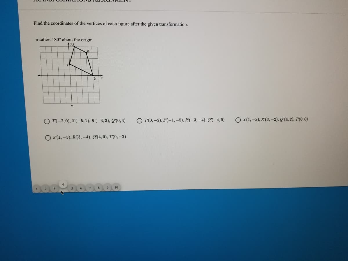 Find the coordinates of the vertices of each figure after the given transformation.
rotation 180° about the origin
A y:
R
O T(-2,0), S'(-5,1), R'(-4, 3), Q'(0, 4)
O T(0, -2), S'(-1, –5), R'(-3, –4), Q'(-4,0)
O S'(1, –3), R'(3, -2), Q'(4, 2), T'(0, 0)
O S(1, –5), R'(3, -4), Q'(4,0), T"(0,-2)
9 10
