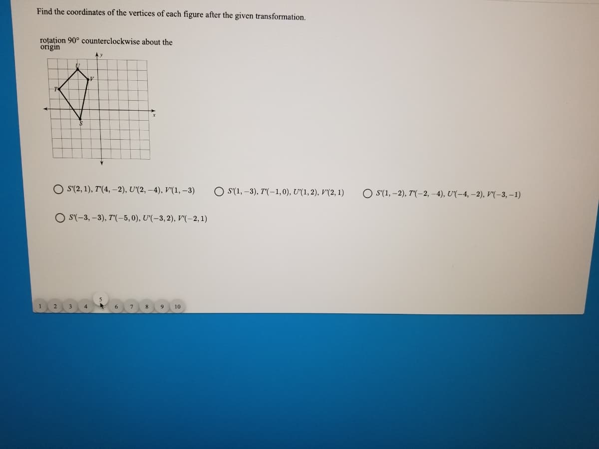 Find the coordinates of the vertices of each figure after the given transformation.
roțațion 90° counterclockwise about the
origin
O s(2, 1), T'(4, –2), U'(2, –4), v'(1, –3)
O S'(1, –3), T"(-1,0), U'(1, 2), V'(2, 1)
O S'(1, –2), T'(-2, –4), U'(-4, –2), V'(-3, –1)
O S'(-3, –3), T"(-5,0), U'(-3,2), v'(-2, 1)
4
8
9 10
