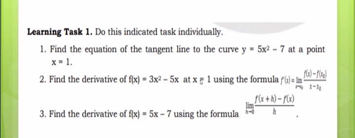 Learning Task 1. Do this indicated task individually.
1. Find the equation of the tangent line to the curve y = 5x² – 7 at a point
x = 1.
2. Find the derivative of f(x) = 3x² – 5x at x 1 using the formula f(4) = Im ?
f(x +h) – f(x)
lim
h
3. Find the derivative of f(x) = 5x – 7 using the formula
