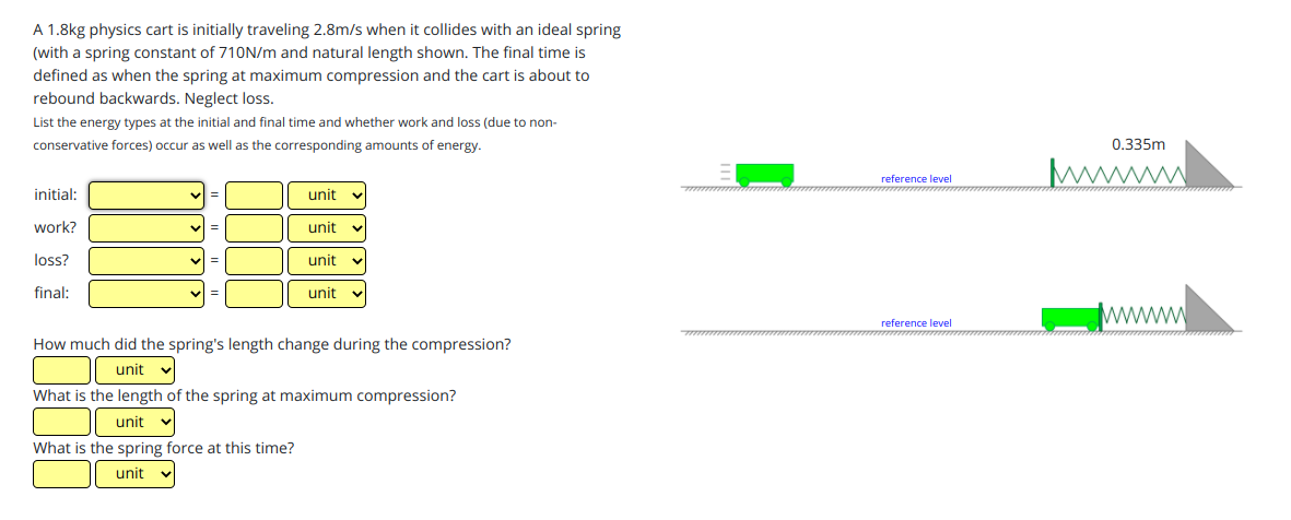 A 1.8kg physics cart is initially traveling 2.8m/s when it collides with an ideal spring
(with a spring constant of 710N/m and natural length shown. The final time is
defined as when the spring at maximum compression and the cart is about to
rebound backwards. Neglect loss.
List the energy types at the initial and final time and whether work and loss (due to non-
conservative forces) occur as well as the corresponding amounts of energy.
0.335m
reference level
initial:
unit v
wwww
work?
unit
loss?
unit
final:
unit
wwww
reference level
How much did the spring's length change during the compression?
unit
What is the length of the spring at maximum compression?
unit
What is the spring force at this time?
unit
