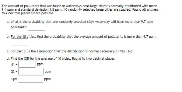 The amount of pollutants that are found in waterways near large cities is normally distributed with mean
9.4 ppm and standard deviation 1.5 ppm. 40 randomly selected large cities are studied. Round all answers
to 4 decimal places where possible.
a. What is the probability that one randomly selected city's waterway will have more than 9.7 ppm
pollutants?
b. For the 40 cities, find the probability that the average amount of pollutants is more than 9.7 ppm.
c. For part b, is the assumption that the distribution is normal necessary? O Yeso No
d. Find the IQR for the average of 40 cities. Round to two decimal places.
Q1 =
ppm
Q3 =
ppm
IQR:
ppm
