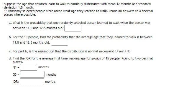 Suppose the age that children learn to walk is normally distributed with mean 12 months and standard
deviation 1.5 month.
15 randomly selected people were asked what age they learned to walk. Round all answers to 4 decimal
places vwhere possible.
a. What is the probability that one randomly selected person learned to walk when the person was
between 11.5 and 12.5 months old?
b. For the 15 people, find the probability that the average age that they learned to walk is between
11.5 and 12.5 months old.
c. For part b, is the assumption that the distribution is normal necessary? O Yeso No
d. Find the IQR for the average first time walking age for groups of 15 people. Round to two decimal
places.
Q1 =
months
Q3 =
months
IQR:
months
